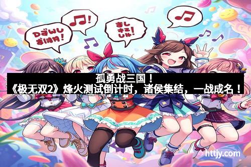 孤勇战三国！《极无双2》烽火测试倒计时，诸侯集结，一战成名！